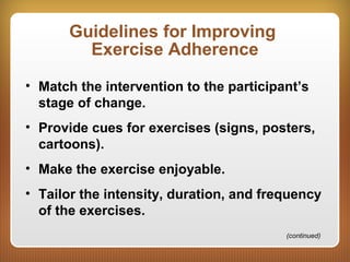 Guidelines for Improving
Exercise Adherence
• Match the intervention to the participant’s
stage of change.
• Provide cues for exercises (signs, posters,
cartoons).
• Make the exercise enjoyable.
• Tailor the intensity, duration, and frequency
of the exercises.
(continued)
 