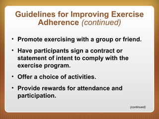 Guidelines for Improving Exercise
Adherence (continued)
• Promote exercising with a group or friend.
• Have participants sign a contract or
statement of intent to comply with the
exercise program.
• Offer a choice of activities.
• Provide rewards for attendance and
participation.
(continued)
 