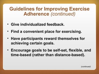 Guidelines for Improving Exercise
Adherence (continued)
• Give individualized feedback.
• Find a convenient place for exercising.
• Have participants reward themselves for
achieving certain goals.
• Encourage goals to be self-set, flexible, and
time-based (rather than distance-based).
(continued)
 