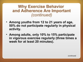 Why Exercise Behavior
and Adherence Are Important
(continued)
• Among youths from 12 to 21 years of age,
50% do not participate regularly in physical
activity.
• Among adults, only 10% to 15% participate
in vigorous exercise regularly (three times a
week for at least 20 minutes).
(continued)
 