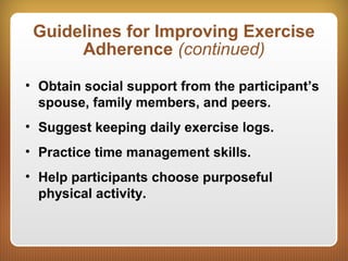 Guidelines for Improving Exercise
Adherence (continued)
• Obtain social support from the participant’s
spouse, family members, and peers.
• Suggest keeping daily exercise logs.
• Practice time management skills.
• Help participants choose purposeful
physical activity.
 
