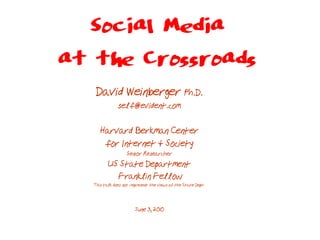 Social Media
at the Crossroads
    David Weinberger Ph.D.
               self@evident.com

      Harvard Berkman Center
       for Internet & Society
                   Senior Researcher
          US State Department
            Franklin Fellow
   This talk does not represent the views of the State Dept.



                        June 3, 2010
 