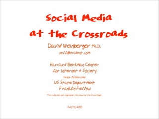 Social Media
at the Crossroads
   David Weinberger Ph.D.
              self@evident.com

     Harvard Berkman Center
      for Internet & Society
                  Senior Researcher
         US State Department
           Franklin Fellow
  This talk does not represent the views of the State Dept.



                      July 14, 2010
 