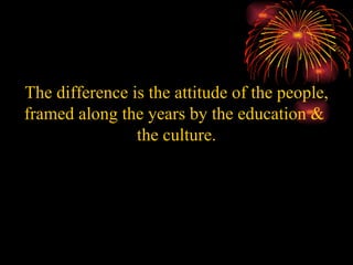 The difference is the attitude of the people, framed along the years by the education &  the culture. 