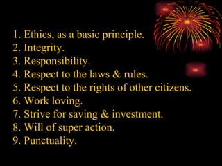1. Ethics, as a basic principle. 2. Integrity. 3. Responsibility. 4. Respect to the laws & rules. 5. Respect to the rights of other citizens. 6. Work loving. 7. Strive for saving & investment. 8. Will of super action. 9. Punctuality. 