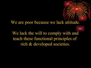 We are poor because we lack attitude.   We lack the will to comply with and teach these functional principles of  rich & developed societies. 