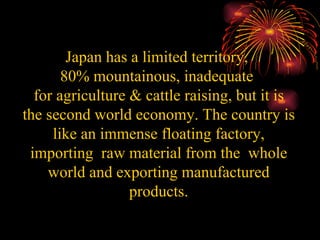 Japan has a limited territory,  80% mountainous, inadequate  for agriculture & cattle raising, but it is the second world economy. The country is like an immense floating factory, importing  raw material from the  whole world and exporting manufactured products. 
