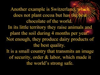 Another example is Switzerland, which does not plant cocoa but has the best chocolate of the world.  In its little territory they raise animals and plant the soil during 4 months per year.  Not enough, they produce dairy products of the best quality.  It is a small country that transmits an image of security, order & labor, which made it the world’s strong safe. 