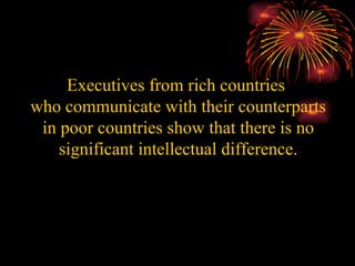Executives from rich countries  who communicate with their counterparts in poor countries show that there is no significant intellectual difference. 