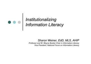 Institutionalizing
Information Literacy


           Sharon Weiner, EdD, MLS, AHIP
 Professor and W. Wayne Booker Chair in Information Literacy
       Vice President, National Forum on Information Literacy
 