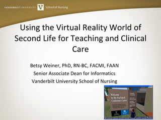 Using the Virtual Reality World of Second Life for Teaching and Clinical Care Betsy Weiner, PhD, RN-BC, FACMI, FAAN Senior Associate Dean for Informatics Vanderbilt University School of Nursing 