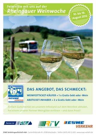 Feiern Sie mit uns auf der
     Rheingauer Weinwoche                                                                   10. bis 1
                                                                                                      9.
                                                                                                    2012
                                                                                           August




                               DAS ANGEBOT, DAS SCHMECKT:
                               WEINFESTTICKET-KÄUFER = 1 x Gratis-Sekt oder -Wein
                               ABOTICKET-INHABER = 2 x Gratis-Sekt oder -Wein

      Einfach Gutschein(e) an unserem Infostand auf dem Weinfest abholen,
      bei einem unserer Partner-Weingüter einlösen – und dann Prost!




ESWE Verkehrsgesellschaft mbH · Gartenfeldstraße 18 · 65189 Wiesbaden · Telefon (0611) 450 22-450 · www.eswe-verkehr.de
 