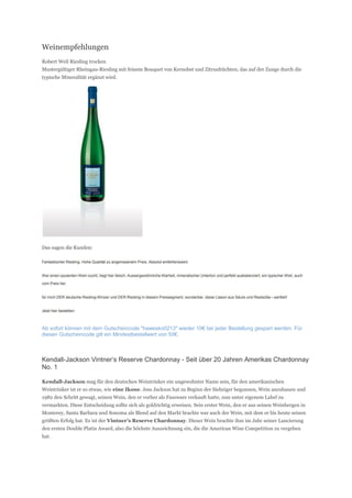 Weinempfehlungen
Robert Weil Riesling trocken
Mustergültiger Rheingau-Riesling mit feinem Bouquet von Kernobst und Zitrusfrüchten, das auf der Zunge durch die
typische Mineralität ergänzt wird.




Das sagen die Kunden:

Fantastischer Riesling. Hohe Qualität zu angemssenem Preis. Absolut emfehlenswert.


Wer einen opulenten Wein sucht, liegt hier falsch. Aussergewöhnliche Klarheit, mineralischer Unterton und perfekt ausbalanciert, ein typischer Weil, auch

vom Preis her.


für mich DER deutsche Riesling-Winzer und DER Riesling in diesem Preissegment, wunderbar, diese Liason aus Säure und Restsüße---perfekt!


Jetzt hier bestellen:



Ab sofort können mit dem Gutscheincode "hawesko0213" wieder 10€ bei jeder Bestellung gespart werden. Für
diesen Gutscheincode gilt ein Mindestbestellwert von 50€.



Kendall-Jackson Vintner’s Reserve Chardonnay - Seit über 20 Jahren Amerikas Chardonnay
No. 1

Kendall-Jackson mag für den deutschen Weintrinker ein ungewohnter Name sein, für den amerikanischen
Weintrinker ist er so etwas, wie eine Ikone. Jess Jackson hat zu Beginn der Siebziger begonnen, Wein anzubauen und
1982 den Schritt gewagt, seinen Wein, den er vorher als Fassware verkauft hatte, nun unter eigenem Label zu
vermarkten. Diese Entscheidung sollte sich als goldrichtig erweisen. Sein erster Wein, den er aus seinen Weinbergen in
Monterey, Santa Barbara und Sonoma als Blend auf den Markt brachte war auch der Wein, mit dem er bis heute seinen
größten Erfolg hat. Es ist der Vintner’s Reserve Chardonnay. Dieser Wein brachte ihm im Jahr seiner Lancierung
den ersten Double Platin Award, also die höchste Auszeichnung ein, die die American Wine Competition zu vergeben
hat.
 