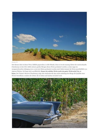 Sonoma Tal

Seit diesem Jahr ist dieser Wein, bildlich gesprochen, in aller Munde, denn er ist seit zwanzig Jahren der meistverkaufte
Chardonnay in den USA. Dafür müssen großen Mengen dieses Weins produziert werden, so dass sogar im
mengenschwachen Jahrgang 2010 2.000.000 Kisten produziert worden sind. Dabei stammt der Wein ausschließlich von
eigenen Flächen. Ich frage mich unwillkürlich: Kann ein solcher Wein noch ein guter Wein sein? Ja, er
kann. Der Vintner’s Reserve Chardonnay zeigt sehr eindrucksvoll, dass nicht unbedingt die Menge die Qualität eines
Weines beeinflusst, sondern die Arbeit, die in Anbau und Ausbau investiert wird.
 