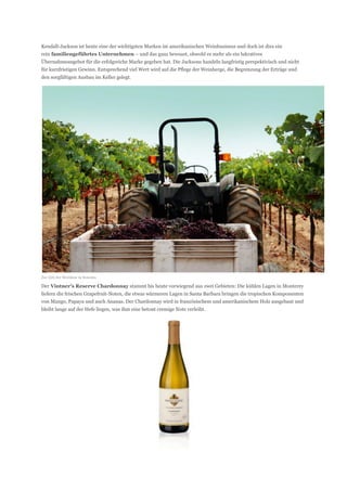 Kendall-Jackson ist heute eine der wichtigsten Marken im amerikanischen Weinbusiness und doch ist dies ein
rein familiengeführtes Unternehmen – und das ganz bewusst, obwohl es mehr als ein lukratives
Übernahmeangebot für die erfolgreiche Marke gegeben hat. Die Jacksons handeln langfristig perspektivisch und nicht
für kurzfristigen Gewinn. Entsprechend viel Wert wird auf die Pflege der Weinberge, die Begrenzung der Erträge und
den sorgfältigen Ausbau im Keller gelegt.




Zur Zeit der Weinlese in Sonoma

Der Vintner’s Reserve Chardonnay stammt bis heute vorwiegend aus zwei Gebieten: Die kühlen Lagen in Monterey
liefern die frischen Grapefruit-Noten, die etwas wärmeren Lagen in Santa Barbara bringen die tropischen Komponenten
von Mango, Papaya und auch Ananas. Der Chardonnay wird in französischem und amerikanischem Holz ausgebaut und
bleibt lange auf der Hefe liegen, was ihm eine betont cremige Note verleiht.
 