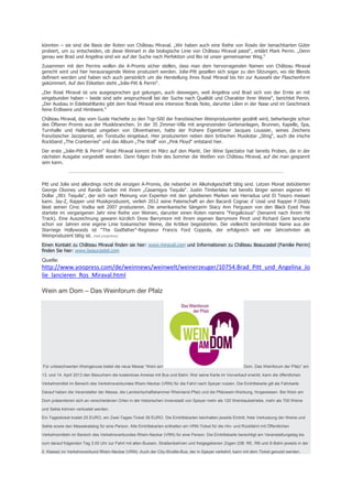 könnten – sie sind die Basis der Roten von Château Miraval. „Wir haben auch eine Reihe von Rosés der benachbarten Güter
probiert, um zu entscheiden, ob diese Weinart in die biologische Linie von Château Miraval passt“, erklärt Mark Perrin. „Denn
genau wie Brad und Angelina sind wir auf der Suche nach Perfektion und Bio ist unser gemeinsamer Weg.“
Zusammen mit den Perrins wollen die A-Promis sicher stellen, dass man dem hervorragenden Namen von Château Miraval
gerecht wird und hier herausragende Weine produziert werden. Jolie-Pitt gesellen sich sogar zu den Sitzungen, wo die Blends
definiert werden und haben sich auch persönlich um die Herstellung ihres Rosé Miraval bis hin zur Auswahl der Flaschenform
gekümmert. Auf den Etiketten steht „Jolie-Pitt & Perrin“.
„Der Rosé Miraval ist uns ausgesprochen gut gelungen, auch deswegen, weil Angelina und Brad sich von der Ernte an mit
eingebunden haben – beide sind sehr anspruchsvoll bei der Suche nach Qualität und Charakter ihrer Weine“, berichtet Perrin.
„Der Ausbau in Edelstahltanks gibt dem Rosé Miraval eine intensive florale Note, darunter Lilien in der Nase und im Geschmack
feine Erdbeere und Himbeere.“
Château Miraval, das vom Guide Hachette zu den Top-500 der französischen Weinproduzenten gezählt wird, beherbergte schon
des Öfteren Promis aus der Musikbranchen. In der 35 Zimmer-Villa mit angrenzenden Gartenanlagen, Brunnen, Kapelle, Spa,
Turnhalle und Hallenbad umgeben von Olivenhainen, hatte der frühere Eigentümer Jacques Loussier, seines Zeichens
französischer Jazzpianist, ein Tonstudio eingebaut. Hier produzierten neben dem britischen Musikstar „Sting“, auch die irische
Rockband „The Cranberries“ und das Album „The Wall“ von „Pink Floyd“ entstand hier.
Der erste „Jolie-Pitt & Perrin“ Rosé Miraval kommt im März auf den Markt. Der Wine Spectator hat bereits Proben, die in der
nächsten Ausgabe vorgestellt werden. Dann folgen Ende des Sommer die Weißen von Château Miraval, auf die man gespannt
sein kann.



Pitt und Jolie sind allerdings nicht die einzigen A-Promis, die nebenbei im Alkoholgeschäft tätig sind. Letzen Monat debütierten
George Clooney und Rande Gerber mit ihrem „Casamigos Tequila“. Justin Timberlake hat bereits länger seinen eigenen 40
Dollar „901 Tequila“, der sich nach Meinung von Experten mit den gehobenen Marken wie Herradua und El Tesoro messen
kann. Jay-Z, Rapper und Musikproduzent, verlieh 2012 seine Patenschaft an den Bacardi Cognac d`Ussé und Rapper P.Diddy
lässt seinen Ciroc Vodka seit 2007 produzieren. Die amerikanische Sängerin Stacy Ann Ferguson von den Black Eyed Peas
startete im vergangenen Jahr eine Reihe von Weinen, darunter einen Roten namens "Fergalicious" (benannt nach ihrem Hit
Track). Eine Auszeichnung gewann kürzlich Drew Barrymore mit ihrem eigenen Barrymore Pinot und Richard Gere lancierte
schon vor Jahren eine eigene Linie toskanischer Weine, die Kritiker begeisterten. Der vielleicht berühmteste Name aus der
Starriege Hollywoods ist "The Godfather"-Regisseur Francis Ford Coppola, der erfolgreich seit vier Jahrzehnten als
Weinproduzent tätig ist. (red.yoopress)
Einen Kontakt zu Château Miraval finden sie hier: www.miraval.com und Informationen zu Château Beaucastel (Familie Perrin)
finden Sie hier: www.beaucastel.com

Quelle:
http://www.yoopress.com/de/weinnews/weinwelt/weinerzeuger/10754.Brad_Pitt_und_Angelina_Jo
lie_lancieren_Ros_Miraval.html

Wein am Dom – Das Weinforum der Pfalz




Für unbeschwerten Weingenuss bietet die neue Messe “Wein am                                                   Dom. Das Weinforum der Pfalz” am

13. und 14. April 2013 den Besuchern die kostenlose Anreise mit Bus und Bahn: Wer seine Karte im Vorverkauf erwirbt, kann die öffentlichen

Verkehrsmittel im Bereich des Verkehrsverbundes Rhein-Neckar (VRN) für die Fahrt nach Speyer nutzen. Die Eintrittskarte gilt als Fahrkarte.

Darauf haben die Veranstalter der Messe, die Landwirtschaftskammer Rheinland-Pfalz und die Pfalzwein-Werbung, hingewiesen. Bei Wein am

Dom präsentieren sich an verschiedenen Orten in der historischen Innenstadt von Speyer mehr als 120 Weinbaubetriebe, mehr als 700 Weine

und Sekte können verkostet werden.

Ein Tagesticket kostet 25 EURO, ein Zwei-Tages-Ticket 39 EURO. Die Eintrittskarten beinhalten jeweils Eintritt, freie Verkostung der Weine und

Sekte sowie den Messekatalog für eine Person. Alle Eintrittskarten enthalten ein VRN-Ticket für die Hin- und Rückfahrt mit Öffentlichen

Verkehrsmitteln im Bereich des Verkehrsverbundes Rhein-Neckar (VRN) für eine Person. Die Eintrittskarte berechtigt am Veranstaltungstag bis

zum darauf folgenden Tag 3.00 Uhr zur Fahrt mit allen Bussen, Straßenbahnen und freigegebenen Zügen (DB: RE, RB und S-Bahn jeweils in der

2. Klasse) im Verkehrsverbund Rhein-Neckar (VRN). Auch der City-Shuttle-Bus, der in Speyer verkehrt, kann mit dem Ticket genutzt werden.
 