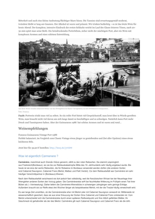 Bitterkeit und auch eine kleine Andeutung flüchtiger Säure hinzu. Die Tannine sind erwartungsgemäß moderat,
trotzdem bleibt er lang am Gaumen. Der Alkohol ist warm und präsent. Wir trinken bedächtig – es ist das letzte Wein für
heute Abend. Der komplexe, intensive Eindruck der ersten Schlucke weicht im Lauf des Glases leiseren Tönen, nach 20-
30 min spürt man seine Reife. Ein beindruckendes Porterlebnis, sicher nicht der mächtigste Port, aber ein Wein mit
komplexen Aromen und einer schönen Entwicklung.




Auf diese Weise wurden seinerzeit Weine von den Weingütern im Douro-Tal (Quintas) zu den Porthäusern transportiert.
Foto: Fonseca

Fazit: Portwein trinkt man viel zu selten. So ein reifer Port bietet viel Gesprächsstoff, man lernt über in Würde gereiften
Wein, man braucht nicht viel davon um sich lange damit zu beschäftigen und zu schwelgen. Natürlich kann Port mehr
Druck und Tanninpower haben. Aber der Guimaraens 1988 hat schöne Aromen und ist warm und rund…

Weinempfehlungen
Fonseca Guimaraens Vintage Port 1988
Perfekt balanciert, im Vergleich zum Classic Vintage etwas jünger zu genießenden und (bei aller Opulenz) eines etwas
leichteren Stils.

Jetzt hier für 39,90 € bestellen: http://bee5.de/370hW


Was ist eigentlich Carmenere ?

Carménère, manchmal auch Grande Vidure genannt, zählt zu den roten Rebsorten. Sie stammt ursprünglich
aus Frankreich(Bordeaux), wo sie bis zur Reblauskatastrophe Mitte des 19. Jahrhunderts sehr häufig angebaut wurde. Bis
heute ist sie eine der sechs Rebsorten, die für Rotweine im Bordeaux verwendet werden dürfen (die anderen Sorten
sind Cabernet Sauvignon, Cabernet Franc,Merlot, Malbec und Petit Verdot). Vor dem Reblausbefall war Carménère ein sehr
häufiger Verschnittpartner in (Bordeaux)-Weinen.

Nach dem Reblausbefall verschwand sie dort jedoch fast vollständig, weil die französischen Winzer bei der Neuanlage ihrer
Weingärten anderen Sorten den Vorzug gaben. Die Carménèrerebe wirft bei feuchtkalter Witterung im Frühjahr einen Teil ihrer
Blüten ab (→Verrieselung). Daher liefern die Carménère-Weinstöcke in schwierigen Jahrgängen sehr geringe Erträge.
Außerdem braucht sie zur Reife etwa drei Wochen länger als beispielsweise Merlot, mit der die Traube häufig verwechselt wird.

Es war lange Zeit umstritten, ob die Carménèrerebe eher mit Merlot oder mit Cabernet Sauvignon verwandt ist. Mittlerweile ist
wissenschaftlich gesichert, dass sie aus einer Kreuzung der Sorten Gros Cabernet und Cabernet Franc entstanden ist. Vom
Merlot unterscheidet sich die Carménèrerebe durch einen späteren Reifezeitpunkt und ihre rötlich gefärbten Blätter. Ihr
Geschmack ist gehaltvoller als der des Merlot. Carménère gilt nach Cabernet Sauvignon und Cabernet Franc als die dritt-
 