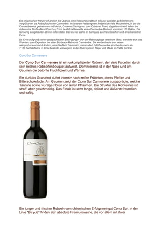 Die chilenischen Winzer erkannten die Chance, eine Rebsorte praktisch exklusiv anbieten zu können und
vergrößerten die Anbaufläche der Carménère. Im unteren Preissegment finden sich viele Mischweine, in der die
Carménèrerebe gemeinsam mit Merlot, Cabernet Sauvignon oder Cabernet Franc abgestimmt wird. Allein die
chilenische Großkellerei Concha y Toro besitzt mittlerweile einen Carménère-Bestand von über 100 Hektar. Die
reinsortig ausgebauten Weine reifen dabei drei bis vier Jahre in Barriques aus französischer und amerikanischer
Eiche.
Da Chile aufgrund seiner geographischen Bedingungen von der Reblausplage verschont blieb, wandelte sich das
Weinland zum Exporteur der alten Bordeaux-Rebsorte Carménère. Sie werden heute von vielen
weinproduzierenden Ländern, einschließlich Frankreich, reimportiert. Mit Carménère sind heute mehr als
7.180 ha Rebfläche in Chile bestockt,vorwiegend in den Subregionen Rapel und Maule im Valle Central.


ConoSur Carmenere

Der Cono Sur Carmenere ist ein unkomplizierter Rotwein, der viele Facetten durch
sein reiches Rebsortenbouquet aufweist. Dominierend ist in der Nase und am
Gaumen die betonte Fruchtigkeit und Wärme.

Ein dunkles Granatrot duftet intensiv nach reifen Früchten, etwas Pfeffer und
Bitterschokolade. Am Gaumen zeigt der Cono Sur Carmenere ausgeprägte, weiche
Tannine sowie würzige Noten von reifen Pflaumen. Die Struktur des Rotweines ist
straff, aber geschmeidig. Das Finale ist sehr lange, delikat und äußerst freundlich
und saftig.




Ein junger und frischer Rotwein vom chilenischen Erfolgsweingut Cono Sur. In der
Linie "Bicycle" finden sich absolute Premiumweine, die vor allem mit ihrer
 