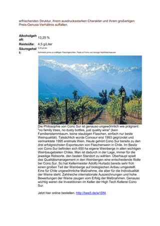 erfrischenden Struktur, ihrem ausdrucksstarken Charakter und ihrem großartigen
Preis-Genuss-Verhältnis auffallen.


Alkoholgeh
           13,25 %
alt:
Restsüße: 4,5 g/Liter
Säuregehal 5,25 g/Liter
t:         Schmeckt prima zu kräftigen Fleischgerichten, Pasta al Forno und würzige Hackfleischsaucen.




                   Die Philosophie von Cono Sur ist genauso ungewöhnlich wie prägnant:
                   "no family trees, no dusty bottles, just quality wine" (kein
                   Familienstammbaum, keine staubigen Flaschen, einfach nur beste
                   Weinqualität). Tatsächlich wurde Conosur erst 1993 gegründet und
                   vermarktete 1995 erstmals Wein. Heute gehört Cono Sur bereits zu den
                   drei erfolgreichsten Exporteuren von Flaschenwein in Chile. Im Besitz
                   von Cono Sur befinden sich 650 ha eigene Weinberge in allen wichtigen
                   Weinbaugebieten Chiles. Man ist dadurch in der Lage, immer für die
                   jeweilige Rebsorte, den besten Standort zu wählen. Überhaupt spielt
                   das Qualitätsmanagement in den Weinbergen eine entscheidende Rolle
                   bei Cono Sur. So hat Kellermeister Adolfo Hurtado bereits sehr früh
                   einen großen Teil der Weinberge auf biologischen Anbau umgestellt.
                   Eine für Chile ungewöhnliche Maßnahme, die aber für die Individualität
                   der Weine steht. Zahlreiche internationale Auszeichnungen und hohe
                   Bewertungen der Weine zeugen vom Erfolg der Maßnahmen. Genauso
                   wichtig waren die Investitionen im Keller der High Tech Kellerei Cono
                   Sur.

                   Jetzt hier online bestellen: http://bee5.de/w1Df4
 