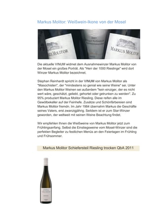 Markus Molitor: Weißwein-Ikone von der Mosel




Die aktuelle VINUM widmet dem Ausnahmewinzer Markus Molitor von
der Mosel ein großes Porträt. Als "Herr der 1000 Rieslinge" wird dort
Winzer Markus Molitor bezeichnet.

Stephan Reinhardt spricht in der VINUM von Markus Molitor als
"Masochisten", der "mindestens so genial wie seine Weine" sei. Unter
den Markus Molitor Weinen sei außerdem "kein einziger, der es nicht
wert wäre, geschätzt, geliebt, gehortet oder getrunken zu werden". Zu
95% produziert Markus Molitor Riesling. Diese reifen alle im
Gewölbekeller auf der Feinhefe. Zusätze und Schönfärbereien sind
Markus Molitor fremdn. Im Jahr 1984 übernahm Markus die Geschäfte
seines Vaters, erst zwanzigjährig. Seitdem ist er zum Star-Winzer
geworden, der weltweit mit seinen Weine Beachtung findet.

Wir empfehlen Ihnen die Weißweine von Markus Molitor jetzt zum
Frühlingsanfang. Selbst die Einstiegsweine vom Mosel-Winzer sind die
perfekten Begleiter zu festlichen Menüs an den Feiertagen im Frühling
und Frühsommer.


   Markus Molitor Schiefersteil Riesling trocken QbA 2011
 