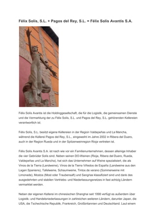 Félix Solís, S.L. + Pagos del Rey, S.L. = Félix Solís Avantis S.A.




Félix Solís Avantis ist die Holdinggesellschaft, die für die Logistik, die gemeinsamen Dienste
und die Vermarktung der zu Félix Solís, S.L. und Pagos del Rey, S.L. gehörenden Kellereien
verantwortlich ist.


Félix Solís, S.L. besitzt eigene Kellereien in der Region Valdepeñas und La Mancha,
während die Kellerei Pagos del Rey, S.L., eingeweiht im Jahre 2002 in Ribera del Duero,
auch in der Region Rueda und in der Spitzenweinregion Rioja vertreten ist.


Félix Solís Avantis S.A. ist nach wie vor ein Familienunternehmen, dessen alleinige Inhaber
die vier Gebrüder Solís sind. Neben seinen DO-Weinen (Rioja, Ribera del Duero, Rueda,
Valdepeñas und La Mancha), hat sich das Unternehmen auf Weine spezialisiert, die als
Vinos de la Tierra (Landweine), Vinos de la Tierra Viñedos de España (Landweine aus den
Lagen Spaniens), Tafelweine, Schaumweine, Tintos de verano (Sommerweine mit
Limonade), Mostos (Most oder Traubensaft) und Sangrias klassifiziert sind und dank des
ausgedehnten und stabilen Vertriebs- und Niederlassungsnetzes in fast achtzig Ländern
vermarktet werden.


Neben der eigenen Kellerei im chinesischen Shanghai seit 1998 verfügt es außerdem über
Logistik- und Handelsniederlassungen in zahlreichen weiteren Ländern, darunter Japan, die
USA, die Tschechische Republik, Frankreich, Großbritannien und Deutschland. Laut einem
 