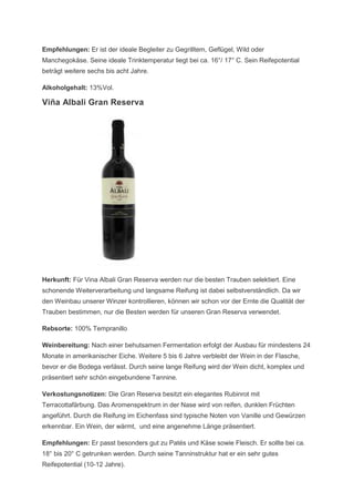 Empfehlungen: Er ist der ideale Begleiter zu Gegrilltem, Geflügel, Wild oder
Manchegokäse. Seine ideale Trinktemperatur liegt bei ca. 16°/ 17° C. Sein Reifepotential
beträgt weitere sechs bis acht Jahre.

Alkoholgehalt: 13%Vol.

Viña Albali Gran Reserva




Herkunft: Für Vina Albali Gran Reserva werden nur die besten Trauben selektiert. Eine
schonende Weiterverarbeitung und langsame Reifung ist dabei selbstverständlich. Da wir
den Weinbau unserer Winzer kontrollieren, können wir schon vor der Ernte die Qualität der
Trauben bestimmen, nur die Besten werden für unseren Gran Reserva verwendet.

Rebsorte: 100% Tempranillo

Weinbereitung: Nach einer behutsamen Fermentation erfolgt der Ausbau für mindestens 24
Monate in amerikanischer Eiche. Weitere 5 bis 6 Jahre verbleibt der Wein in der Flasche,
bevor er die Bodega verlässt. Durch seine lange Reifung wird der Wein dicht, komplex und
präsentiert sehr schön eingebundene Tannine.

Verkostungsnotizen: Die Gran Reserva besitzt ein elegantes Rubinrot mit
Terracottafärbung. Das Aromenspektrum in der Nase wird von reifen, dunklen Früchten
angeführt. Durch die Reifung im Eichenfass sind typische Noten von Vanille und Gewürzen
erkennbar. Ein Wein, der wärmt, und eine angenehme Länge präsentiert.

Empfehlungen: Er passt besonders gut zu Patés und Käse sowie Fleisch. Er sollte bei ca.
18° bis 20° C getrunken werden. Durch seine Tanninstruktur hat er ein sehr gutes
Reifepotential (10-12 Jahre).
 