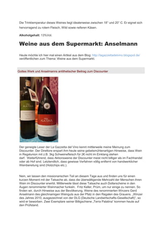 Die Trinktemperatur dieses Weines liegt idealerweise zwischen 18° und 20° C. Er eignet sich
 hervorragend zu rotem Fleisch, Wild sowie reiferen Käsen.

 Alkoholgehalt: 13%Vol.


 Weine aus dem Supermarkt: Anselmann
 Heute möchte ich hier mal einen Artikel aus dem Blog: http://lagazzettadelvino.blogspot.de/
 veröffentlichen zum Thema: Weine aus dem Supermarkt.



Gottes Werk und Anselmanns antithetischer Beitrag zum Discounter




 Der geneigte Leser der La Gazzetta del Vino kennt mittlerweile meine Meinung zum
 Discounter. Der Direttore erspart ihm heute seine gebetsmühlenartigen Hinweise, dass Wein
 in Regalunion mit .B. 3kg ch einefleisch für 2€ nicht im Einklang stehen
 darf. Weiterführend, dass Aktionsweine der Discounter meist nicht billiger als im Fachhandel
 oder ab Hof sind. Letztendlich, dass gewisse Verfahren völlig entfernt von handwerklicher
 Weinbereitung sind (Holzchips etc.).


 Nein, wir lassen den missionarischen Teil an diesem Tage aus und finden uns für einen
 kurzen Moment mit der Tatsache ab, dass die überwältigende Mehrzahl der Menschen ihren
 Wein im Discounter erwirbt. Mittlerweile lässt diese Tatsache auch Dollarscheine in den
 Augen renommierter Weinmacher funkeln. Fritz Keller, Prüm, um nur einige zu nennen. So
 finden wir, durch Hinweise aus der Bevölkerung, Weine des renommierten Winzers Gerd
 Anselmann des gleichnamigen Weinguts aus der fal in den Regalen des Grauens. „Win er
 des Jahres 2010, ausgezeichnet von der DLG (Deutsche Landwirtschafts-Gesellschaft)“, so
 wird er beworben. Zwei Exemplare seiner Billigschiene „Terra alatina“ kommen heute auf
 den Prüfstand.
 