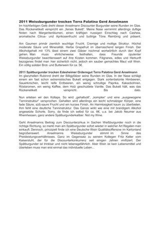 2011 Weissburgunder trocken Terra Palatina Gerd Anselmann
Im hochfarbigen Gelb dreht dieser Anselmann Discounter Burgunder seine Runden im Glas.
Das Rückenetikett vers richt ein „feines Bukett“. Meine Nase vernimmt allerdings duftige
Noten nach Margeritenblumen, einen kräftigen nussigen Einschlag nach Cashew,
aromatische Citrus- und Aprikosenfrucht und buttrige Töne. Reintönig und präsent.

Am Gaumen primär ziemlich wuchtige Frucht. Cremige und mollige Struktur. Höchst
moderate Säure und Mineralität. Herbe Grapefruit im überraschend langen Finish. Der
Alkoholgehalt mit 13% lässt einem zwei Gläser nochmal wortwörtlich durch den Kopf
gehen. Man         muss      ehrlicherweise      festhalten, dass Freunde     opulenter
Weissburgunder beachtenswert auf ihre Kosten kommen. Filigranes, edles und Herkunft
bezogenes findet man hier sicherlich nicht, jedoch ein sauber gemachtes Maul voll Wein.
Ein völlig soliden Brot- und Butter ein für ca. 5€.

2011 Spätburgunder trocken Edesheimer Ordensgut Terra Palatina Gerd Anselmann
Im glanzhellen Rubinrot dreht der Billigpfälzer seine Runden im Glas. In der Nase schlägt
einem ein fast schon extremistisches Bukett entgegen. Stark sortenbetonte Himbeeren,
Sauerkirschen, leicht reife Erdbeeren, ein wenig schrullige Paprika, Kakaobohnen,
Röstaromen, ein wenig Kaffee, dem Holz geschuldete Vanille. Das Bukett hält, was das
Rückenetikett                   verspricht.                    Bis                  dato.

Nun erle en ir den olla s. o ird „gehaltvoll“, „kom lex“ und eine „ausge ogene
Tanninstruktur“ vers rochen. Gehalten ird allerdings ein leicht schmal iger ör er, eine
fade Säure, süß-saure Frucht und ein kurzes Finish. An Harmlosigkeit kaum zu überbieten.
Ihm fehlt eine deutliche Tanninstruktur. Das Ganze wirkt wie eine mit brandigem Alkohol
angeset te chorle. orry, da finde ich sel st für ca. 6€, u.a. bei Jakob Neumer aus
Rheinhessen, ganz andere Spätburgunderkaliber. Not my Wine.

Geht Anselmanns Beitrag zum Discounterzirkus in Sachen Weißburgunder noch in die
richtige Richtung, so merkt man am Spätburgunder sofort wieder in welcher Art Regalen man
einkauft. Dennoch, prinzipiell finde ich eine Deutsche Wein Qualitätsoffensive im Kartonland
begrüßenswert.        Anselmanns         Weissburgunder      stimmt im        Sinne      des
Preisleistungsverhältnisses. Ganz im Gegensatz zu seinem Kollegen Fritz Keller vom
Kaiserstuhl, der für die Discounterkonkurrenz seit einigen Jahren vinifiziert. Der
Spätburgunder ist trinkbar und nicht lebensgefährlich. Aber Wein ist kein Lebensmittel und
überleben muss man erst einmal das individuelle Leben...
 