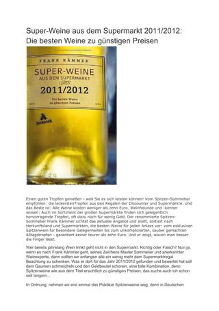 Super-Weine aus dem Supermarkt 2011/2012:
Die besten Weine zu günstigen Preisen




Einen guten Tropfen genießen - weil Sie es sich leisten können! Vom Spitzen-Sommelier
empfohlen: die leckerstenTropfen aus den Regalen der Discounter und Supermärkte. Und
das Beste ist: Alle Weine kosten weniger als zehn Euro. Weinfreunde und -kenner
wissen: Auch im Sortiment der großen Supermärkte finden sich gelegentlich
hervorragende Tropfen, oft dazu noch für wenig Geld. Der renommierte Spitzen-
Sommelier Frank Kämmer sichtet das aktuelle Angebot und stellt, sortiert nach
Herkunftsland und Supermärkten, die besten Weine für jeden Anlass vor: vom exklusiven
Spitzenwein für besondere Gelegenheiten bis zum unkomplizierten, sauber gemachten
Alltagstropfen - garantiert keiner teurer als zehn Euro. Und er zeigt, wovon man besser
die Finger lässt.

Wer bereits jahrelang Wein trinkt geht nicht in den Supermarkt. Richtig oder Falsch? Nun ja,
wenn es nach Frank Kämmer geht, seines Zeichens Master Sommelier und anerkannter
Weinexperte, dann sollten wir anfangen alle ein wenig mehr dem Supermarktregal
Beachtung zu schenken. Was er dort für das Jahr 2011/2012 gefunden und bewertet hat soll
dem Gaumen schmeicheln und den Geldbeutel schonen, eine tolle Kombination, denn
Spitzenweine wie aus dem Titel ersichtlich zu günstigen Preisen, das suche auch ich schon
seit langem...

In Ordnung, nehmen wir erst einmal das Prädikat Spitzenweine weg, denn in Deutschen
 