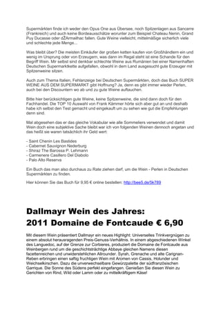 Supermärkten finde ich weder den Opus One aus Übersee, noch Spitzenlagen aus Sancerre
(Frankreich) und auch keine Bordeauxschätze worunter zum Beispiel Chateau Nenin, Grand
  uy Ducasse oder dŽArmailhac fallen. Gute Weine vielleicht, mittelmäßige sicherlich viele
und schlechte jede Menge...

Was bleibt über? Die meisten Einkäufer der großen ketten kaufen von Großhändlern ein und
wenig im Ursprung oder von Erzeugern, was dann im Regal steht ist eine Schande für den
Begriff Wein. Mir selbst sind denkbar schlechte Weine aus Rumänien bei einer Namenhaften
Deutschen Supermarktkette aufgefallen, obwohl in dem Land ausgesucht gute Erzeuger mit
Spitzenweine sitzen.

Auch zum Thema Italien, Fehlanzeige bei Deutschen Supermärkten, doch das Buch SUPER
WEINE AUS DEM SUPERMARKT gibt Hoffnung? Ja, denn es gibt immer wieder Perlen,
auch bei den Discountern wo ab und zu gute Weine auftauchen.

Bitte hier berücksichtigen gute Weine, keine Spitzenweine, die sind dann doch für den
Fachhandel. Die TOP 10 Auswahl von Frank Kämmer hörte sich aber gut an und deshalb
habe ich selbst den Test gemacht und eingekauft um zu sehen wie gut die Empfehlungen
denn sind.

Mal abgesehen das er das gleiche Vokabular wie alle Sommeliers verwendet und damit
Wein doch eine subjektive Sache bleibt war ich von folgenden Weinen dennoch angetan und
das heißt sie waren tatsächlich ihr Geld wert:

- Saint Chenin Les Bastides
- Cabernet Sauvignon Nederburg
- Shiraz The Barossa P. Lehmann
- Carmenere Casillero Del Diabolo
- Palo Alto Reserva

Ein Buch das man also durchaus zu Rate ziehen darf, um die Wein - Perlen in Deutschen
Supermärkten zu finden.

Hier können ie das Buch für 9,95 € online estellen: http://bee5.de/5k789




Dallmayr Wein des Jahres:
2011 Domaine de Fontcaude € 6,90
Mit diesem Wein präsentiert Dallmayr ein neues Highlight: Universelles Trinkvergnügen zu
einem absolut herausragenden Preis-Genuss-Verhältnis. In einem abgeschiedenen Winkel
des Languedoc, auf der Grenze zur Corbieres, produziert die Domaine de Fontcaude aus
Weinbergen rund um die geschichtsträchtige Abbaye gleichen Namens diesen
facettenreichen und unwiderstehlichen Allrounder. Syrah, Grenache und alte Carignan-
Reben erbringen einen saftig fruchtigen Wein mit Aromen von Cassis, Holunder und
Weichselkirschen. Dazu die unverwechselbare Gewürzpalette der südfranzösischen
Garrique. Die Sonne des Südens perfekt eingefangen. Genießen Sie diesen Wein zu
Gerichten von Rind, Wild oder Lamm oder zu mittelkräftigem Käse!
 