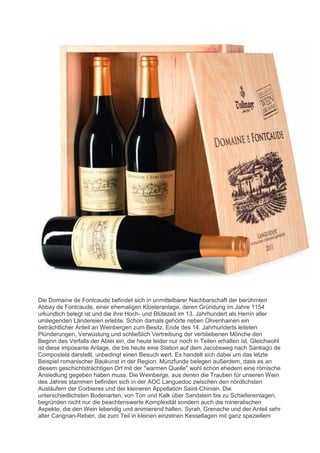 Die Domaine de Fontcaude befindet sich in unmittelbarer Nachbarschaft der berühmten
Abbay de Fontcaude, einer ehemaligen Klosteranlage, deren Gründung im Jahre 1154
urkundlich belegt ist und die ihre Hoch- und Blütezeit im 13. Jahrhundert als Herrin aller
umliegenden Ländereien erlebte. Schon damals gehörte neben Olivenhainen ein
beträchtlicher Anteil an Weinbergen zum Besitz. Ende des 14. Jahrhunderts leiteten
Plünderungen, Verwüstung und schließlich Vertreibung der verbliebenen Mönche den
Beginn des Verfalls der Abtei ein, die heute leider nur noch in Teilen erhalten ist. Gleichwohl
ist diese imposante Anlage, die bis heute eine Station auf dem Jacobsweg nach Santiago de
Compostela darstellt, unbedingt einen Besuch wert. Es handelt sich dabei um das letzte
Beispiel romanischer Baukunst in der Region. Münzfunde belegen außerdem, dass es an
diesem geschichtsträchtigen Ort mit der "warmen Quelle" wohl schon ehedem eine römische
Ansiedlung gegeben haben muss. Die Weinberge, aus denen die Trauben für unseren Wein
des Jahres stammen befinden sich in der AOC Languedoc zwischen den nördlichsten
Ausläufern der Corbieres und der kleineren Appellation Saint-Chinian. Die
unterschiedlichsten Bodenarten, von Ton und Kalk über Sandstein bis zu Schiefereinlagen,
begründen nicht nur die beachtenswerte Komplexität sondern auch die mineralischen
Aspekte, die den Wein lebendig und animierend halten. Syrah, Grenache und der Anteil sehr
alter Carignan-Reben, die zum Teil in kleinen einzelnen Kessellagen mit ganz speziellem
 