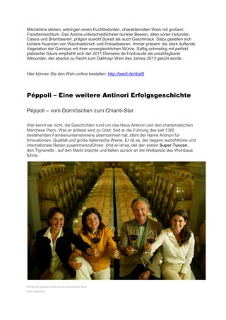 Mikroklima stehen, erbringen einen fruchtbetonten, charaktervollen Wein mit großem
Facettenreichtum. Das Aroma unterschiedlichster dunkler Beeren, allen voran Holunder,
Cassis und Brombeeren, prägen sowohl Bukett als auch Geschmack. Dazu gesellen sich
kühlere Nuancen von Weichselkirsch und Preiselbeeren. Immer präsent: die stark duftende
Vegetation der Garrique mit ihrer unvergleichlichen Würze. Saftig-schmelzig mit perfekt
platzierter Säure empfiehlt sich der 2011 Domaine de Fontcaude als unschlagbarer
Allrounder, der absolut zu Recht zum Dallmayr Wein des Jahres 2013 gekürt wurde.


Hier können Sie den Wein online bestellen: http://bee5.de/rbaI5




Péppoli – Eine weitere Antinori Erfolgsgeschichte

Péppoli – vom Dornröschen zum Chianti-Star

Wer kennt sie nicht, die Geschichten rund um das Haus Antinori und den charismatischen
Marchese Piero. Was er anfasst wird zu Gold. Seit er die Führung des seit 1385
bestehenden Familienunternehmens übernommen hat, steht der Name Antinori für
Innovationen, Qualität und große italienische Weine. Er ist es, der begann autochthone und
internationale Reben zusammenzuführen. Und er ist es, der den ersten Super-Tuscan,
den Tignanello , auf den Markt brachte und Italien zurück an die Weltspitze des Weinbaus
führte.




Die Familie Antinori macht seit 20 Generationen Wein.
Foto: Antinori.it
 