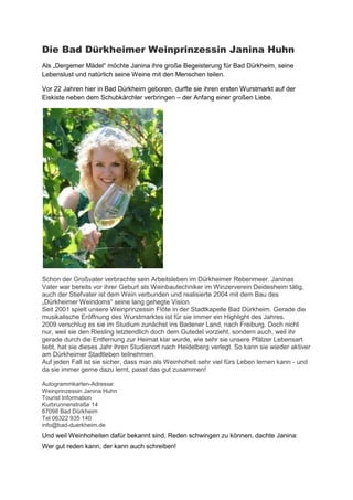 Die Bad Dürkheimer Weinprinzessin Janina Huhn
Als „Dergemer Mädel“ möchte Janina ihre große Begeisterung für Bad Dürkheim, seine
Lebenslust und natürlich seine Weine mit den Menschen teilen.

Vor 22 Jahren hier in Bad Dürkheim geboren, durfte sie ihren ersten Wurstmarkt auf der
Eiskiste neben dem Schubkärchler verbringen – der Anfang einer großen Liebe.




Schon der Großvater verbrachte sein Arbeitsleben im Dürkheimer Rebenmeer. Janinas
Vater war bereits vor ihrer Geburt als Weinbautechniker im Winzerverein Deidesheim tätig,
auch der Stiefvater ist dem Wein verbunden und realisierte 2004 mit dem Bau des
„Dürkheimer Weindoms“ seine lang gehegte Vision.
Seit 2001 spielt unsere Weinprinzessin Flöte in der Stadtkapelle Bad Dürkheim. Gerade die
musikalische Eröffnung des Wurstmarktes ist für sie immer ein Highlight des Jahres.
2009 verschlug es sie im Studium zunächst ins Badener Land, nach Freiburg. Doch nicht
nur, weil sie den Riesling letztendlich doch dem Gutedel vorzieht, sondern auch, weil ihr
gerade durch die Entfernung zur Heimat klar wurde, wie sehr sie unsere Pfälzer Lebensart
liebt, hat sie dieses Jahr ihren Studienort nach Heidelberg verlegt. So kann sie wieder aktiver
am Dürkheimer Stadtleben teilnehmen.
Auf jeden Fall ist sie sicher, dass man als Weinhoheit sehr viel fürs Leben lernen kann - und
da sie immer gerne dazu lernt, passt das gut zusammen!

Autogrammkarten-Adresse:
Weinprinzessin Janina Huhn
Tourist Information
Kurbrunnenstraße 14
67098 Bad Dürkheim
Tel 06322 935 140
info@bad-duerkheim.de
Und weil Weinhoheiten dafür bekannt sind, Reden schwingen zu können, dachte Janina:
Wer gut reden kann, der kann auch schreiben!
 