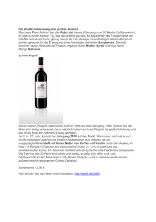 Die Wiederentdeckung eine großes Terroirs
Marchese Piero Antinori hat das Potenzial dieses Weinbergs von 50 Hektar Größe erkannt.
Er liegt in einem kleinen Tal, das die Wärme gut hält. So bekommen die Trauben trotz der
Ost-Nordost-Ausrichtung genug davon ab. Der steinige mineralhaltige Galestro-Boden ist
perfekt geeignet für die Erzeugung eines fruchtigen, lebhaften Sangiovese. Deshalb
dominiert diese Rebsorte auf Pèppoli, ergänzt durch Merlot, Syrah und eine kleine
Menge Malvasia.

25 Jahre Pèppoli




Seinen ersten Pèppoli präsentierte Antinori 1988 mit dem Jahrgang 1985. Seither hat der
Wein sich stetig verbessert, denn natürlich haben auch auf Pèppoli die große Erfahrung und
das Know How der Antinoris Einzug gehalten.
Jetzt, im 25. Jahr, kommt der Jahrgang 2010 auf den Markt. Wie immer zeichnet er sich
durch moderaten Alkohol und frische Fruchtaromen aus. Intensiv ist der
ausgeprägte Kirschduft mit feinen Noten von Kaffee und Vanille durch den Ausbau im
Holz – 9 Monate in Fässern aus slawonischer Eiche, zu 10% in Barriques aus
amerikanischer Eiche. Am Gaumen entfaltet sich die typische volle Frucht des Sangiovese.
Die Tannine des 2010ers sind weich und seidig, er zeigt sich offen und rund.
Glückwunsch an den Marchese zu 25 Jahren Pèppoli – und zu seinem wieder einmal
außerordentlich gelungenen Chianti Classico!

 onder reis 12,90 €

Hier können Sie den Wein online bestellen: http://bee5.de/y2IGj
 