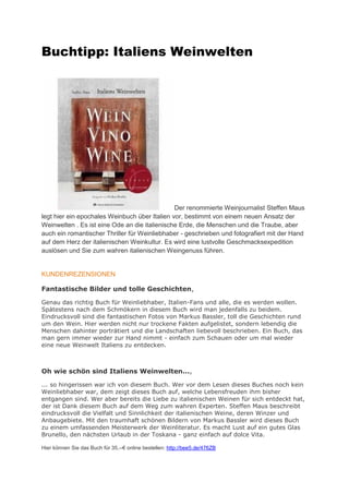 Buchtipp: Italiens Weinwelten




                                               Der renommierte Weinjournalist Steffen Maus
legt hier ein epochales Weinbuch über Italien vor, bestimmt von einem neuen Ansatz der
Weinwelten . Es ist eine Ode an die italienische Erde, die Menschen und die Traube, aber
auch ein romantischer Thriller für Weinliebhaber - geschrieben und fotografiert mit der Hand
auf dem Herz der italienischen Weinkultur. Es wird eine lustvolle Geschmacksexpedition
auslösen und Sie zum wahren italienischen Weingenuss führen.


KUNDENREZENSIONEN

Fantastische Bilder und tolle Geschichten,

Genau das richtig Buch für Weinliebhaber, Italien-Fans und alle, die es werden wollen.
Spätestens nach dem Schmökern in diesem Buch wird man jedenfalls zu beidem.
Eindrucksvoll sind die fantastischen Fotos von Markus Bassler, toll die Geschichten rund
um den Wein. Hier werden nicht nur trockene Fakten aufgelistet, sondern lebendig die
Menschen dahinter porträtiert und die Landschaften liebevoll beschrieben. Ein Buch, das
man gern immer wieder zur Hand nimmt - einfach zum Schauen oder um mal wieder
eine neue Weinwelt Italiens zu entdecken.



Oh wie schön sind Italiens Weinwelten...,

... so hingerissen war ich von diesem Buch. Wer vor dem Lesen dieses Buches noch kein
Weinliebhaber war, dem zeigt dieses Buch auf, welche Lebensfreuden ihm bisher
entgangen sind. Wer aber bereits die Liebe zu italienischen Weinen für sich entdeckt hat,
der ist Dank diesem Buch auf dem Weg zum wahren Experten. Steffen Maus beschreibt
eindrucksvoll die Vielfalt und Sinnlichkeit der italienischen Weine, deren Winzer und
Anbaugebiete. Mit den traumhaft schönen Bildern von Markus Bassler wird dieses Buch
zu einem umfassenden Meisterwerk der Weinliteratur. Es macht Lust auf ein gutes Glas
Brunello, den nächsten Urlaub in der Toskana - ganz einfach auf dolce Vita.

Hier können Sie das Buch für 35,--€ online estellen: http://bee5.de/476ZB
 
