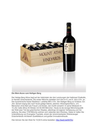 Die Wein-Ikone vom Heiligen Berg

Der Heilige Berg Athos liegt auf der östlichsten der drei Landzungen der Halbinsel Chalkidiki,
im Norden Griechenlands. Die ersten Mönche siedelten sich dort im 8. und 9. Jhd.n.Chr. an.
Der byzantinische Kaiser Basileios I. erklärte 885 n.Chr. den Heiligen Berg zur Enklave. Ein
Jhd. danach erging das noch heute gültige Dekret, welches »Weichgesichtern«, d.h.
Menschen ohne Bart wie Frauen und Kinder, den Zutritt verwehrt. In seiner Blütezeit im
15.Jhd. hatte Athos 40 Klöster mit 40.000 Mönchen. Heute ist die einzige Mönchsrepublik
der Welt zwar Teil des griechischen Staates, allerdings mit eigener Verfassung und Ver
waltung. Die etwa 1700 Mönche widmen sich nebenbei dem Weinbau. Dabei er halten Sie
Unterstützung von Evangelos Tsantalis, einem der renommiertesten Weinerzeuger
Griechenlands mit klarem Qualitätskurs und großer Innovationsfreude.

Hier können ie den Wein für 10,50 € online estellen: http://bee5.de/6H7DJ
 