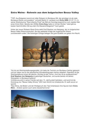 Enira Weine - Rotwein aus dem bulgarischen Bessa Valley

"TOP: Aus Bulgarien kommt ein toller Rotwein im Bordeaux-Stil, der günstiger ist als viele
Bordeaux-Weine und exzellent." schreibt Martin S. Lambeck zum Enira 2008 (31.07.11). In
seiner Weinkolumne "Das kritische Prost" der Bild am Sonntag bespricht er zum zweiten Mal
einen Enira Wein. Bereits den 2008er Enira Easy hatte er mit den Worten "Jetzt gibt es
besten Saint-Emillion Stil aus dem EU-Neuland Bulgarien!" hoch gelobt.

Hinter der neuen Rotwein-Serie Enira steht Graf Stephan von Neipperg, der im bulgarischen
Bessa Valley Weine produziert, die das weltweite Image der bulgarischen Weine
zurückerobern sollen. Die bisherigen Erfolge belegen die gute Qualität und geben ihm Recht.




"Ich bin ein Weinherstellungsspezialist. Ich habe die Technik von Bordeaux hierher gebracht
und wir haben sie für die spezifischen Klimabedingungen hierher adaptiert. Eigentlich ist die
Weinherstellung immer die gleiche. Wichtig ist das Terroir. Und hier ist es ausgezeichnet."
Graf Stephan von Neipperg ist gebürtiger Deutscher, und wurde bereits mit seinen
Weingütern in Bordeaux bekannt.
Vinifzierung wird in seiner Familie seit dem 13. Jahrhundert betrieben, und somit ist die
Gründung von "Bessa Valley Winery" 2001 kein Schritt ins Unbekannte. Er weiß wovon er
spricht:
"Das Klima, die Böden und der Wohlgeruch des Tals hinterlassen ihre Spuren beim Enira
Wein. - Andere spüren auch seine Zauberharmonie."
 