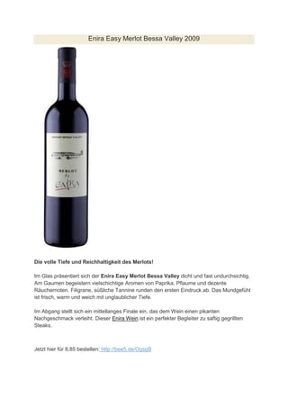 Enira Easy Merlot Bessa Valley 2009




Die volle Tiefe und Reichhaltigkeit des Merlots!

Im Glas präsentiert sich der Enira Easy Merlot Bessa Valley dicht und fast undurchsichtig.
Am Gaumen begeistern vielschichtige Aromen von Paprika, Pflaume und dezente
Räuchernoten. Filigrane, süßliche Tannine runden den ersten Eindruck ab. Das Mundgefühl
ist frisch, warm und weich mit unglaublicher Tiefe.

Im Abgang stellt sich ein mittellanges Finale ein, das dem Wein einen pikanten
Nachgeschmack verleiht. Dieser Enira Wein ist ein perfekter Begleiter zu saftig gegrillten
Steaks.



Jetzt hier für 8,85 bestellen: http://bee5.de/OgsgB
 