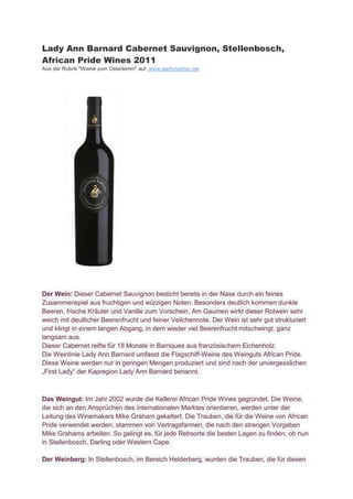Lady Ann Barnard Cabernet Sauvignon, Stellenbosch,
African Pride Wines 2011
Aus der Rubrik "Weine zum Osterlamm" auf www.weifunatiker.net




Der Wein: Dieser Cabernet Sauvignon besticht bereits in der Nase durch ein feines
Zusammenspiel aus fruchtigen und würzigen Noten. Besonders deutlich kommen dunkle
Beeren, frische Kräuter und Vanille zum Vorschein. Am Gaumen wirkt dieser Rotwein sehr
weich mit deutlicher Beerenfrucht und feiner Veilchennote. Der Wein ist sehr gut strukturiert
und klingt in einem langen Abgang, in dem wieder viel Beerenfrucht mitschwingt, ganz
langsam aus.
Dieser Cabernet reifte für 18 Monate in Barriques aus französischem Eichenholz.
Die Weinlinie Lady Ann Barnard umfasst die Flagschiff-Weine des Weinguts African Pride.
Diese Weine werden nur in geringen Mengen produziert und sind nach der unvergesslichen
„First Lady“ der a region Lady Ann Barnard enannt.



Das Weingut: Im Jahr 2002 wurde die Kellerei African Pride Wines gegründet. Die Weine,
die sich an den Ansprüchen des internationalen Marktes orientieren, werden unter der
Leitung des Winemakers Mike Graham gekeltert. Die Trauben, die für die Weine von African
Pride verwendet werden, stammen von Vertragsfarmen, die nach den strengen Vorgaben
Mike Grahams arbeiten. So gelingt es, für jede Rebsorte die besten Lagen zu finden, ob nun
in Stellenbosch, Darling oder Western Cape.

Der Weinberg: In Stellenbosch, im Bereich Helderberg, wurden die Trauben, die für diesen
 