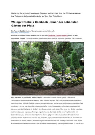 Und so ist Sie jetzt auch begeisterte Bloggerin und berichtet über die Dürkheimer Winzer,
ihre Weine und die lebhafte Weinkultur auf dem Blog Wein-Reich.


Weingut Nickels Dambach - Einer der schönsten
Gärten der Pfalz
Ein Post der Bad Dürkheimer Weinprinzessin Janina Huhn auf :
http://blog.wein-reich.info/

Einer der schönsten Gärten der Pfalz soll er sein: Der Garten der Familie Dambach mitten im Bad

Dürkheimer Kurpark. Und logischerweise beheimatet er auch eines der schönsten Weinfeste: Das Grottenfest

findet seit über 30 Jahren am letzten Augustwochenende statt und ist ein echter Geheimtipp.




Was macht ihn so besonders, diesen Garten? Die Dam ach s seien damals, gegen Ende des 19.

Jahrhunderts, wohlhabende Leute gewesen, meint Herbert Dambach. Seit 1856 habe die Familie das Weingut

geführt und dann 1898 das Gelände mitten in Dürkheim erworben, um hier einen großzügigen und schicken Park

anzulegen – dort sei man dann eben mittags zum Kaffee trinken hingegangen, so Dambach. Aus dieser Zeit

stammen auch die Highlights, die der Park dem Besucher noch heute bietet: Allen voran eine Grotte, erbaut aus

natürlicher Lava, die eigens aus Thüringen importiert wurde. Die Grotte ähnlich einer Tropfsteinhöhle mit

Sonnenterrasse, auf der es sich früher die feinen Damen gut gehen ließen. Auch botanisch hat der Garten

einiges zu bieten: So findet sich ein über 100 Jahre alter, original amerikanischer Mammutbaum, außerdem ein
Ginkobaum und weitere seltene Gewächse. Begrüßt wird der Besucher von einer Figur der Göttin Flora, die der

Kunstliebhaber Carl Friedrich Dambach von der Pariser Weltausstellung 1911 mitgebracht hatten. Es handelt sich
 