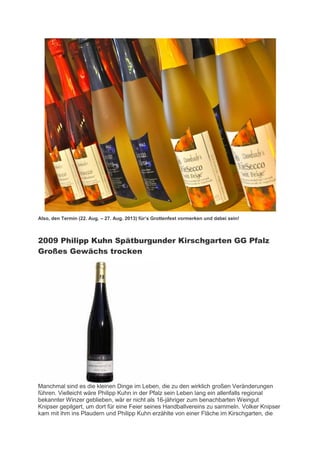 Also, den Termin (22. Aug. – 27. Aug. 2013) für’s Grottenfest vormerken und dabei sein!



2009 Philipp Kuhn Spätburgunder Kirschgarten GG Pfalz
Großes Gewächs trocken




Manchmal sind es die kleinen Dinge im Leben, die zu den wirklich großen Veränderungen
führen. Vielleicht wäre Philipp Kuhn in der Pfalz sein Leben lang ein allenfalls regional
bekannter Winzer geblieben, wär er nicht als 16-jähriger zum benachbarten Weingut
Knipser gepilgert, um dort für eine Feier seines Handballvereins zu sammeln. Volker Knipser
kam mit ihm ins Plaudern und Philipp Kuhn erzählte von einer Fläche im Kirschgarten, die
 