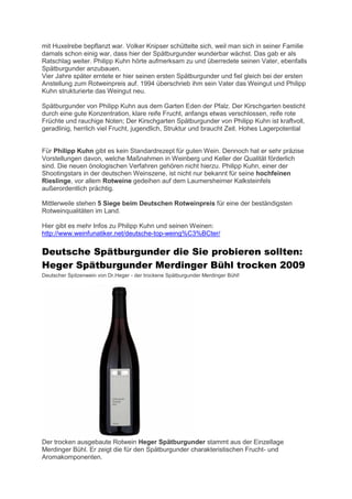mit Huxelrebe bepflanzt war. Volker Knipser schüttelte sich, weil man sich in seiner Familie
damals schon einig war, dass hier der Spätburgunder wunderbar wächst. Das gab er als
Ratschlag weiter. Philipp Kuhn hörte aufmerksam zu und überredete seinen Vater, ebenfalls
Spätburgunder anzubauen.
Vier Jahre später erntete er hier seinen ersten Spätburgunder und fiel gleich bei der ersten
Anstellung zum Rotweinpreis auf. 1994 überschrieb ihm sein Vater das Weingut und Philipp
Kuhn strukturierte das Weingut neu.

Spätburgunder von Philipp Kuhn aus dem Garten Eden der Pfalz. Der Kirschgarten besticht
durch eine gute Konzentration, klare reife Frucht, anfangs etwas verschlossen, reife rote
Früchte und rauchige Noten; Der Kirschgarten Spätburgunder von Philipp Kuhn ist kraftvoll,
geradlinig, herrlich viel Frucht, jugendlich, Struktur und braucht Zeit. Hohes Lagerpotential


Für Philipp Kuhn gibt es kein Standardrezept für guten Wein. Dennoch hat er sehr präzise
Vorstellungen davon, welche Maßnahmen in Weinberg und Keller der Qualität förderlich
sind. Die neuen önologischen Verfahren gehören nicht hierzu. Philipp Kuhn, einer der
Shootingstars in der deutschen Weinszene, ist nicht nur bekannt für seine hochfeinen
Rieslinge, vor allem Rotweine gedeihen auf dem Laumersheimer Kalksteinfels
außerordentlich prächtig.

Mittlerweile stehen 5 Siege beim Deutschen Rotweinpreis für eine der beständigsten
Rotweinqualitäten im Land.

Hier gibt es mehr Infos zu Philipp Kuhn und seinen Weinen:
http://www.weinfunatiker.net/deutsche-top-weing%C3%BCter/

Deutsche Spätburgunder die Sie probieren sollten:
Heger Spätburgunder Merdinger Bühl trocken 2009
Deutscher Spitzenwein von Dr.Heger - der trockene Spätburgunder Merdinger Bühl!




Der trocken ausgebaute Rotwein Heger Spätburgunder stammt aus der Einzellage
Merdinger Bühl. Er zeigt die für den Spätburgunder charakteristischen Frucht- und
Aromakomponenten.
 