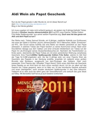 Aldi Wein als Papst Geschenk

Nun da der Papst gerade in aller Munde ist, ist mir dieser Bericht auf
dem http://drunkenmonday.wordpress.com/
Blog in die Hände gefallen

Ich muss zugeben ich habe nicht schlecht gestaunt, als gestern der 9 jährige Katholik Tobias
Schulte in Günther Jauchs Jahresrückblick 2011 auf RTL eine Flasche “2009er Edition
Frit eller   ät urgunder” aus seiner eißen a iertüte og. Doch was hat das ganze mit
Aldi und dem Papst zu tun?

Der Reihe nach. Tobias Samuel Schulte, ein 9 jähriger, niedlicher Katholik aus Echthausen
war einer der Gäste in Günther Jauchs Jahresrückblick “2011! Menschen, Bilder, Emotionen”
auf RTL. Der Grund seines Auftritts war eine Reihe von Briefen persönlich an den Papst
adressiert, in welchen Tobias den Papst herzlich zu seiner Kommunion einlud. Nach einer
freundlichen Absage aus dem Vatikan und einer erneuten Briefantwort von Tobias lud der
Papst ihn als Ehrengast seines Deutschlandbesuches ein. Nachdem die Feierlichkeiten zu
Ende waren, überreichte der Papst Tobias ein mit einer persönlichen Widmung versehenes
Geschenk: Eine Flasche2009er Spätburgunder Edition Fritz Keller, welche im Aldi Süd
der Tage für 5,99€ angeboten wird. Als der 9 jährige stolz von einer Flasche Wein als
Geschenk des Papstes in der Sendung erzählte, erwartete ich vielleicht einen großen
Brunello oder Bordeaux, ausgesucht von dem Önologen des Vatikans. Oder noch
  assender: Eine Flasche des “offi iellen” Papst Weins? Doch einen Aldi-Wein als Geschenk
eines Papstes an ein Kind fand ich doch schon reichlich skurril. Ich bin vor allem auf das
Gesicht von Tobias gespannt, wenn er im Alter von 18 das himmlische Getränk aufmacht
und einen überlagerten, recht simplen deutschen Spätburgunder in das Glas bekommt.
Vielleicht ist er aber auch bis dahin ganz der Geschäftsmann und verkauft das gute Stück
auf EBay. Mit Benedikts Golf hat es ja auch bestens funktioniert.




© RTL / Benno Kraehahn
 