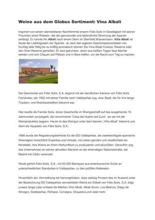 Weine aus dem Globus Sortiment: Vina Albali

Inspiriert von einem sternenklaren Nachthimmel ersann Felix Solis in Geselligkeit mit seinen
Freunden einen Rotwein, der die genussvolle und lebensfrohe Stimmung der Spanier
einfängt. Er nannte ihn Albali nach einem Stern im Sternbild Wassermann. Viña Albali ist
heute der Lieblingswein der Spanier. Je nach den eigenen Geschmacksvorlieben von
fruchtig über füllig bis zu kräftig aromatisch können Sie Vina Albali Crianza, Reserva oder
den Gran Reserva genießen. Er wird getrunken, wenn aus heißen Tagen laue Nächte
werden und sich Cliquen auf Plätzen und in Bars treffen, um die Nacht zum Tag zu machen.




Die Geschichte von Félix Solís, S.A. beginnt mit der beruflichen Karriere von Félix Solís
Fernández, der 1952 mit seiner Familie nach Valdepeñas zog, eine Stadt, die für ihre lange
Trauben- und Weinbautradition bekannt war.


Hier kaufte die Familie Solís, deren Geschichte im Weingeschäft auf das ausgehende 19.
Jahrhundert urückgeht, die renommierte “Casa del Huerto del Cura”, o sie mit der
Wein roduktion egann. Heute ist das Weingut unter dem Namen „Viña Al ali” ekannt und
dient als Hauptsitz von Félix Solís, S.A.


1968 wurde die Regulierungsbehörde für die DO Valdepeñas, die zweitwichtigste spanische
Weinregion hinsichtlich Expertise und Umsatz, ins Leben gerufen und verpflichtete die
Hersteller, ihre Weine an ihrem Herkunftsort zu produzieren und abzufüllen. Daraufhin zog
das Unternehmen an seinen aktuellen Standort an der ehemaligen Nationalstraße, die
Madrid mit Cádiz verbindet.


Heute gehört Félix Solís, S.A., mit 50.000 Barriques aus amerikanischer Eiche an
unterschiedlichen Standorten in Valdepeñas, zu den größten Kellereien.


Hinsichtlich der Vermarktung sei hervorgehoben, dass siebzig Prozent des im Ausland unter
der Bezeichnung DO Valdepeñas vermarkteten Weins ein Etikett von Félix Solís, S.A. trägt,
unsere lange Liste umfasst die Marken Viña Albali, Albali Arium, Los Molinos, Diego de
Almagro, Soldepeñas, Peñasol, Consigna, Orquestra und viele mehr.
 