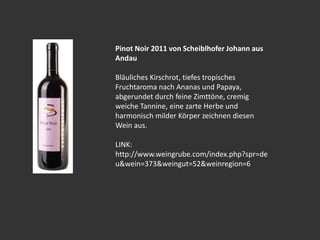 Pinot Noir 2011 von Scheiblhofer Johann aus
Andau
Bläuliches Kirschrot, tiefes tropisches
Fruchtaroma nach Ananas und Papaya,
abgerundet durch feine Zimttöne, cremig
weiche Tannine, eine zarte Herbe und
harmonisch milder Körper zeichnen diesen
Wein aus.
LINK:
http://www.weingrube.com/index.php?spr=de
u&wein=373&weingut=52&weinregion=6
 