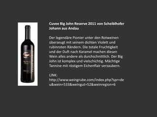 Cuvee Big John Reserve 2011 von Scheiblhofer
Johann aus Andau
Der legendäre Pionier unter den Rotweinen
überzeugt mit seinem dichten Violett und
rubinroten Rändern. Die totale Fruchtigkeit
und der Duft nach Karamel machen diesen
Wein alles andere als durchschnittlich. Der Big
John ist komplex und vielschichtig. Mächtige
Tannine mit röstigem Eichenflair verzaubern.
LINK:
http://www.weingrube.com/index.php?spr=de
u&wein=533&weingut=52&weinregion=6
 