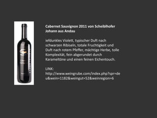 Cabernet Sauvignon 2011 von Scheiblhofer
Johann aus Andau
iefdunkles Violett, typischer Duft nach
schwarzen Ribiseln, totale Fruchtigkeit und
Duft nach rotem Pfeffer, mächtige Herbe, tolle
Komplexität, fein abgerundet durch
Karameltöne und einen feinen Eichentouch.
LINK:
http://www.weingrube.com/index.php?spr=de
u&wein=1182&weingut=52&weinregion=6
 