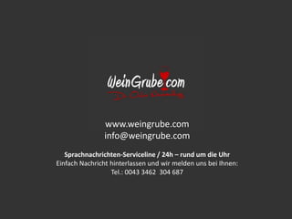 www.weingrube.com
info@weingrube.com
Sprachnachrichten-Serviceline / 24h – rund um die Uhr
Einfach Nachricht hinterlassen und wir melden uns bei Ihnen:
Tel.: 0043 3462 304 687
 