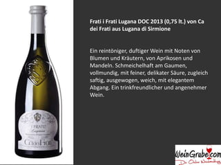 Frati i Frati Lugana DOC 2013 (0,75 lt.) von Ca
dei Frati aus Lugana di Sirmione
Ein reintöniger, duftiger Wein mit Noten von
Blumen und Kräutern, von Aprikosen und
Mandeln. Schmeichelhaft am Gaumen,
vollmundig, mit feiner, delikater Säure, zugleich
saftig, ausgewogen, weich, mit elegantem
Abgang. Ein trinkfreundlicher und angenehmer
Wein.
 