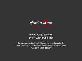 www.weingrube.com
info@weingrube.com
Sprachnachrichten-Serviceline / 24h – rund um die Uhr
Einfach Nachricht hinterlassen und wir melden uns bei Ihnen:
Tel.: 0043 3462 304 687
 